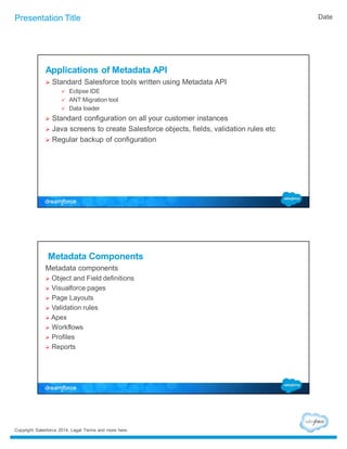 Presentation Title Date 
Applications of Metadata API 
 Standard Salesforce tools written using Metadata API 
 Eclipse IDE 
 ANT Migration tool 
 Data loader 
 Standard configuration on all your customer instances 
 Java screens to create Salesforce objects, fields, validation rules etc 
 Regular backup of configuration 
Metadata Components 
Metadata components 
 Object and Field definitions 
 Visualforce pages 
 Page Layouts 
 Validation rules 
 Apex 
 Workflows 
 Profiles 
 Reports 
Copyright Salesforce 2014. Legal Terms and more here. 
 