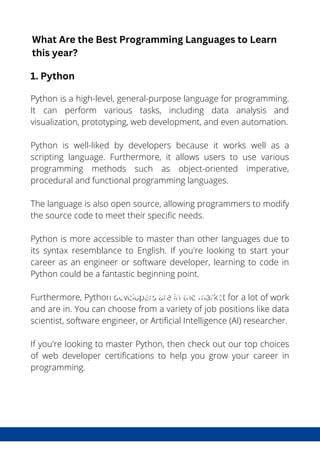 What is DevSecOps?
Python is a high-level, general-purpose language for programming.
It can perform various tasks, including data analysis and
visualization, prototyping, web development, and even automation.
Python is well-liked by developers because it works well as a
scripting language. Furthermore, it allows users to use various
programming methods such as object-oriented imperative,
procedural and functional programming languages.
The language is also open source, allowing programmers to modify
the source code to meet their specific needs.
Python is more accessible to master than other languages due to
its syntax resemblance to English. If you're looking to start your
career as an engineer or software developer, learning to code in
Python could be a fantastic beginning point.
Furthermore, Python developers are in the market for a lot of work
and are in. You can choose from a variety of job positions like data
scientist, software engineer, or Artificial Intelligence (AI) researcher.
If you're looking to master Python, then check out our top choices
of web developer certifications to help you grow your career in
programming.
The Benefits DevSecOps
What Are the Best Programming Languages to Learn
this year?
1. Python
 