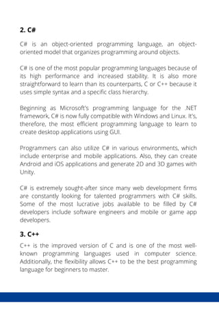 What is DevSecOps?
The Benefits DevSecOps
2. C#
C# is an object-oriented programming language, an object-
oriented model that organizes programming around objects.
C# is one of the most popular programming languages because of
its high performance and increased stability. It is also more
straightforward to learn than its counterparts, C or C++ because it
uses simple syntax and a specific class hierarchy.
Beginning as Microsoft's programming language for the .NET
framework, C# is now fully compatible with Windows and Linux. It's,
therefore, the most efficient programming language to learn to
create desktop applications using GUI.
Programmers can also utilize C# in various environments, which
include enterprise and mobile applications. Also, they can create
Android and iOS applications and generate 2D and 3D games with
Unity.
C# is extremely sought-after since many web development firms
are constantly looking for talented programmers with C# skills.
Some of the most lucrative jobs available to be filled by C#
developers include software engineers and mobile or game app
developers.
3. C++
C++ is the improved version of C and is one of the most well-
known programming languages used in computer science.
Additionally, the flexibility allows C++ to be the best programming
language for beginners to master.
 