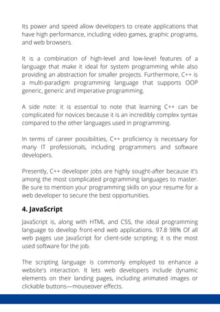 Its power and speed allow developers to create applications that
have high performance, including video games, graphic programs,
and web browsers.
It is a combination of high-level and low-level features of a
language that make it ideal for system programming while also
providing an abstraction for smaller projects. Furthermore, C++ is
a multi-paradigm programming language that supports OOP
generic, generic and imperative programming.
A side note: it is essential to note that learning C++ can be
complicated for novices because it is an incredibly complex syntax
compared to the other languages used in programming.
In terms of career possibilities, C++ proficiency is necessary for
many IT professionals, including programmers and software
developers.
Presently, C++ developer jobs are highly sought-after because it's
among the most complicated programming languages to master.
Be sure to mention your programming skills on your resume for a
web developer to secure the best opportunities.
4. JavaScript
JavaScript is, along with HTML and CSS, the ideal programming
language to develop front-end web applications. 97.8 98% Of all
web pages use JavaScript for client-side scripting; it is the most
used software for the job.
The scripting language is commonly employed to enhance a
website's interaction. It lets web developers include dynamic
elements on their landing pages, including animated images or
clickable buttons—mouseover effects.
 