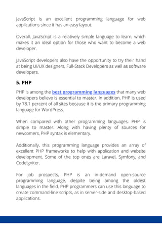 JavaScript is an excellent programming language for web
applications since it has an easy layout.
Overall, JavaScript is a relatively simple language to learn, which
makes it an ideal option for those who want to become a web
developer.
JavaScript developers also have the opportunity to try their hand
at being UI/UX designers, Full-Stack Developers as well as software
developers.
5. PHP
PHP is among the best programming languages that many web
developers believe is essential to master. In addition, PHP is used
by 78.1 percent of all sites because it is the primary programming
language for WordPress.
When compared with other programming languages, PHP is
simple to master. Along with having plenty of sources for
newcomers, PHP syntax is elementary.
Additionally, this programming language provides an array of
excellent PHP frameworks to help with application and website
development. Some of the top ones are Laravel, Symfony, and
CodeIgniter.
For job prospects, PHP is an in-demand open-source
programming language, despite being among the oldest
languages in the field. PHP programmers can use this language to
create command-line scripts, as in server-side and desktop-based
applications.
 