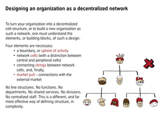 Designing an organization as a decentralized network
To turn your organization into a decentralized
cell-structure, or to build a new organization as
such a network, one must understand the
elements, or building blocks, of such a design.
Four elements are necessary:
•  a boundary, or sphere of activity
•  network cells (with a distinction between
central and peripheral cells)
•  connecting strings between network
cells, and, finally,
•  market pull – connections with the
external market
No line structures. No functions. No
departments. No shared services. No divisions.
No centralized staff. This is a different, and far
more effective way of defining structure, in
complexity.
 