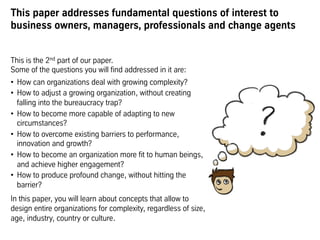 This paper addresses fundamental questions of interest to
business owners, managers, professionals and change agents
This is the 2nd part of our paper.
Some of the questions you will find addressed in it are:
•  How can organizations deal with growing complexity?
•  How to adjust a growing organization, without creating
falling into the bureaucracy trap?
•  How to become more capable of adapting to new
circumstances?
•  How to overcome existing barriers to performance,
innovation and growth?
•  How to become an organization more fit to human beings,
and achieve higher engagement?
•  How to produce profound change, without hitting the
barrier?
In this paper, you will learn about concepts that allow to
design entire organizations for complexity, regardless of size,
age, industry, country or culture.
 