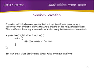 A service is treated as a singleton, that is there is only one instance of a
specific service available during the whole lifetime of the Angular application.
This is different from e.g. a controller of which many instances can be created.
app.service(‘registration’, function() {
return {
title: ‘Service from Service’
}
});
But in Angular there are actually sevral ways to create a service
20
Services - creation
 