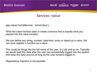 app.value(‘myValService’, ‘someValue’);
What the value function does is create a service that is exactly what you
passed into the value function.
We can define any string, number, date-time, array or object as a value. We
can even register a function as a value
This could be things like the full name of the user, it’s role and so on. Typically
we would load this data after the user has successfully logged into the system
and keep this data around as long as the user remains logged in.
Dependancy Injection is not possible.
21
Services –value
 
