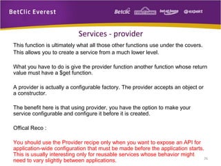 This function is ultimately what all those other functions use under the covers.
This allows you to create a service from a much lower level.
What you have to do is give the provider function another function whose return
value must have a $get function.
A provider is actually a configurable factory. The provider accepts an object or
a constructor.
The benefit here is that using provider, you have the option to make your
service configurable and configure it before it is created.
Offical Reco :
You should use the Provider recipe only when you want to expose an API for
application-wide configuration that must be made before the application starts.
This is usually interesting only for reusable services whose behavior might
need to vary slightly between applications. 26
Services - provider
 