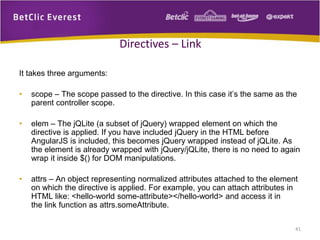 It takes three arguments:
• scope – The scope passed to the directive. In this case it’s the same as the
parent controller scope.
• elem – The jQLite (a subset of jQuery) wrapped element on which the
directive is applied. If you have included jQuery in the HTML before
AngularJS is included, this becomes jQuery wrapped instead of jQLite. As
the element is already wrapped with jQuery/jQLite, there is no need to again
wrap it inside $() for DOM manipulations.
• attrs – An object representing normalized attributes attached to the element
on which the directive is applied. For example, you can attach attributes in
HTML like: <hello-world some-attribute></hello-world> and access it in
the link function as attrs.someAttribute.
41
Directives – Link
 