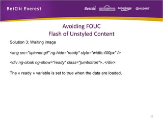 Solution 3: Waiting image
<img src="spinner.gif" ng-hide="ready" style="width:400px" />
<div ng-cloak ng-show="ready" class="jumbotron">..</div>
The « ready » variable is set to true when the data are loaded,
57
Avoiding FOUC
Flash of Unstyled Content
 