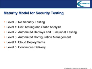 8© Copyright 2013 Coveros, Inc. All rights reserved.
Maturity Model for Security Testing
 Level 0: No Security Testing
 Level 1: Unit Testing and Static Analysis
 Level 2: Automated Deploys and Functional Testing
 Level 3: Automated Configuration Management
 Level 4: Cloud Deployments
 Level 5: Continuous Delivery
 