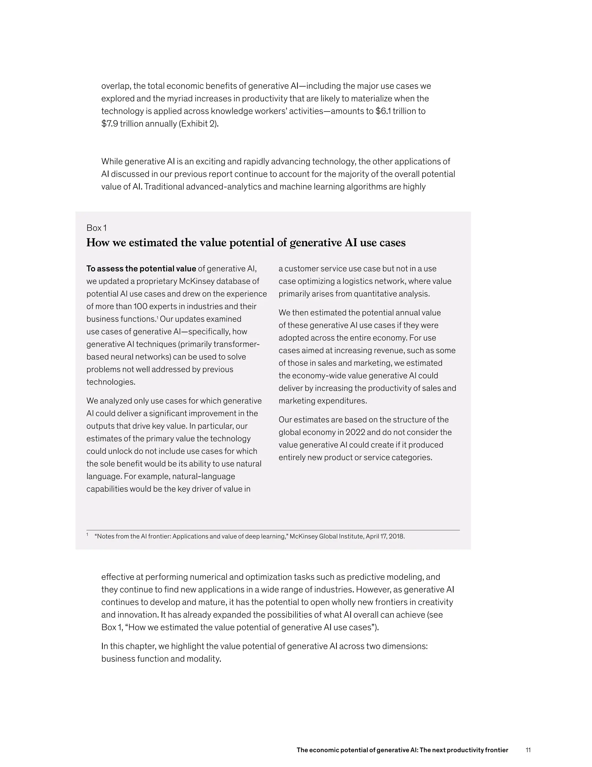 overlap, the total economic benefits of generative AI—including the major use cases we
explored and the myriad increases in productivity that are likely to materialize when the
technology is applied across knowledge workers’ activities—amounts to $6.1 trillion to
$7.9 trillion annually (Exhibit 2).
While generative AI is an exciting and rapidly advancing technology, the other applications of
AI discussed in our previous report continue to account for the majority of the overall potential
value of AI. Traditional advanced-analytics and machine learning algorithms are highly
effective at performing numerical and optimization tasks such as predictive modeling, and
they continue to find new applications in a wide range of industries. However, as generative AI
continues to develop and mature, it has the potential to open wholly new frontiers in creativity
and innovation. It has already expanded the possibilities of what AI overall can achieve (see
Box 1, “How we estimated the value potential of generative AI use cases”).
In this chapter, we highlight the value potential of generative AI across two dimensions:
business function and modality.
Box 1
1
“Notes from the AI frontier: Applications and value of deep learning,” McKinsey Global Institute, April 17, 2018.
How we estimated the value potential of generative AI use cases
To assess the potential value of generative AI,
we updated a proprietary McKinsey database of
potential AI use cases and drew on the experience
of more than 100 experts in industries and their
business functions.1
Our updates examined
use cases of generative AI—specifically, how
generative AI techniques (primarily transformer-
based neural networks) can be used to solve
problems not well addressed by previous
technologies.
We analyzed only use cases for which generative
AI could deliver a significant improvement in the
outputs that drive key value. In particular, our
estimates of the primary value the technology
could unlock do not include use cases for which
the sole benefit would be its ability to use natural
language. For example, natural-language
capabilities would be the key driver of value in
a customer service use case but not in a use
case optimizing a logistics network, where value
primarily arises from quantitative analysis.
We then estimated the potential annual value
of these generative AI use cases if they were
adopted across the entire economy. For use
cases aimed at increasing revenue, such as some
of those in sales and marketing, we estimated
the economy-wide value generative AI could
deliver by increasing the productivity of sales and
marketing expenditures.
Our estimates are based on the structure of the
global economy in 2022 and do not consider the
value generative AI could create if it produced
entirely new product or service categories.
The economic potential of generative AI: The next productivity frontier 11
 