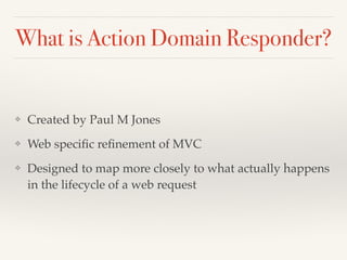 What is Action Domain Responder? 
❖ Created by Paul M Jones! 
❖ Web specific refinement of MVC! 
❖ Designed to map more closely to what actually happens 
in the lifecycle of a web request 
 