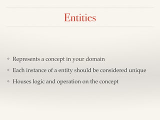 Entities 
❖ Represents a concept in your domain! 
❖ Each instance of a entity should be considered unique! 
❖ Houses logic and operation on the concept 
 