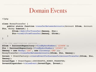 Domain Events 
<?php! 
! 
class MoneyTransfer {! 
public static function transferBetweenAccounts(Account $from, Account 
$to, Money $amount) {! 
$from->debitForTransfer($money, $to);! 
$to->creditFromTransfer($money, $from);! 
}! 
}! 
! 
//In the application service...! 
$from = $accountRepository->findByAccNumber('123456');! 
$to = $accountRepository->findByAccNumber('123457');! 
$money = new Money('100', new Currency('CAD'));! 
MoneyTransfer::transferBetweenAccounts($from, $to, $money);! 
$event = EventFactory::createEventForSuccessfulAccountTransfer($from, $to, 
$money);! 
$eventType = EventTypes::SUCCESSFUL_MONEY_TRANSFER;! 
$eventDispatcher->raiseEvent($eventType, $event); 
 