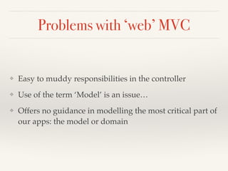 Problems with ‘web’ MVC 
❖ Easy to muddy responsibilities in the controller! 
❖ Use of the term ‘Model’ is an issue…! 
❖ Offers no guidance in modelling the most critical part of 
our apps: the model or domain 
 