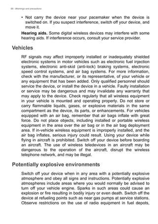 68 - Warnings and precautions
• Not carry the device near your pacemaker when the device is
switched on. If you suspect interference, switch off your device, and
move it.
Hearing aids. Some digital wireless devices may interfere with some
hearing aids. If interference occurs, consult your service provider.
Vehicles
RF signals may affect improperly installed or inadequately shielded
electronic systems in motor vehicles such as electronic fuel injection
systems, electronic anti-skid (anti-lock) braking systems, electronic
speed control systems, and air bag systems. For more information,
check with the manufacturer, or its representative, of your vehicle or
any equipment that has been added. Only qualified personnel should
service the device, or install the device in a vehicle. Faulty installation
or service may be dangerous and may invalidate any warranty that
may apply to the device. Check regularly that all wireless equipment
in your vehicle is mounted and operating properly. Do not store or
carry flammable liquids, gases, or explosive materials in the same
compartment as the device, its parts, or enhancements. For vehicles
equipped with an air bag, remember that air bags inflate with great
force. Do not place objects, including installed or portable wireless
equipment in the area over the air bag or in the air bag deployment
area. If in-vehicle wireless equipment is improperly installed, and the
air bag inflates, serious injury could result. Using your device while
flying in aircraft is prohibited. Switch off your device before boarding
an aircraft. The use of wireless teledevices in an aircraft may be
dangerous to the operation of the aircraft, disrupt the wireless
telephone network, and may be illegal.
Potentially explosive environments
Switch off your device when in any area with a potentially explosive
atmosphere and obey all signs and instructions. Potentially explosive
atmospheres include areas where you would normally be advised to
turn off your vehicle engine. Sparks in such areas could cause an
explosion or fire resulting in bodily injury or even death. Switch off the
device at refueling points such as near gas pumps at service stations.
Observe restrictions on the use of radio equipment in fuel depots,
 