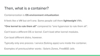 Then, what is a container?
Containerization is OS environment virtualization
It feels like a VM but ain't one. Some people call them lightweight VMs.
“One kernel to rule them all” compared to “one hypervisor to rule them all”.
Can't boot a different OS or kernel. Can't load other kernel modules.
Can boot different distro, however.
Typically only one process / service (forking apps) runs inside the container.
Examples of previous/other works : Solaris Zones, FreeBSD Jails
 