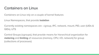 Containers on Linux
Containers on Linux rely on a couple of kernel features
Linux Namespaces, that provide isolation
Currently existing namespaces are : cgroup, IPC, network, mount, PID, user (UIDs &
GIDs), UTS
Control Groups (cgroups), that provide means for hierarchical organization for
metering and limiting of resources (memory, CPU, I/O, network) for group
(collections of processes)
 