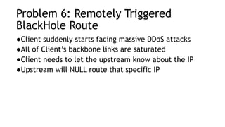 Problem 6: Remotely Triggered
BlackHole Route
●Client suddenly starts facing massive DDoS attacks
●All of Client’s backbone links are saturated
●Client needs to let the upstream know about the IP
●Upstream will NULL route that specific IP
 