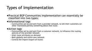 Types of Implementation
●Practical BGP Communities Implementation can essentially be
classified into two types:
●Informational tags
○ Communities set by and sent from a provider network, to tell their customers (or
other interested parties) something about that route.
●Action tags
○ Communities set by and sent from a customer network, to influence the routing
policies of the provider network
○ Alter route attributes on demand
○ Both globally and within own network
○ Control the import/export of routes
 