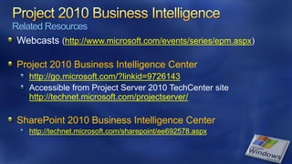 Related Resources
 Webcasts (http://www.microsoft.com/events/series/epm.aspx)

 Project 2010 Business Intelligence Center
    http://go.microsoft.com/?linkid=9726143
    Accessible from Project Server 2010 TechCenter site
    http://technet.microsoft.com/projectserver/

 SharePoint 2010 Business Intelligence Center
    http://technet.microsoft.com/sharepoint/ee692578.aspx
 