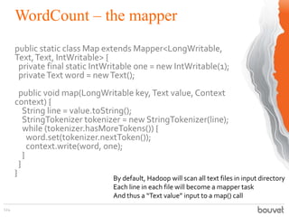 WordCount – the mapper
124
public static class Map extends Mapper<LongWritable,
Text,Text, IntWritable> {
private final static IntWritable one = new IntWritable(1);
privateText word = newText();
public void map(LongWritable key,Text value, Context
context) {
String line = value.toString();
StringTokenizer tokenizer = new StringTokenizer(line);
while (tokenizer.hasMoreTokens()) {
word.set(tokenizer.nextToken());
context.write(word, one);
}
}
}
By default, Hadoop will scan all text files in input directory
Each line in each file will become a mapper task
And thus a “Text value” input to a map() call
 