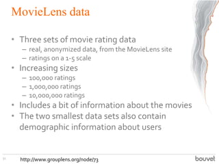 MovieLens data
• Three sets of movie rating data
– real, anonymized data, from the MovieLens site
– ratings on a 1-5 scale
• Increasing sizes
– 100,000 ratings
– 1,000,000 ratings
– 10,000,000 ratings
• Includes a bit of information about the movies
• The two smallest data sets also contain
demographic information about users
51
http://www.grouplens.org/node/73
 