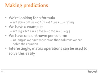 Making predictions
84
• We’re looking for a formula
– a * abv + b * .se + c * .nl + d * .us + ... = rating
• We have n examples
– a * 8.5 + b * 1.0 + c * 0.0 + d * 0.0 + ... = 3.5
• We have one unknown per column
– as long as we have more rows than columns we can
solve the equation
• Interestingly, matrix operations can be used to
solve this easily
 