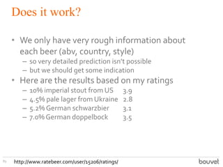 Does it work?
89
• We only have very rough information about
each beer (abv, country, style)
– so very detailed prediction isn’t possible
– but we should get some indication
• Here are the results based on my ratings
– 10% imperial stout from US 3.9
– 4.5% pale lager from Ukraine 2.8
– 5.2% German schwarzbier 3.1
– 7.0% German doppelbock 3.5
http://www.ratebeer.com/user/15206/ratings/
 
