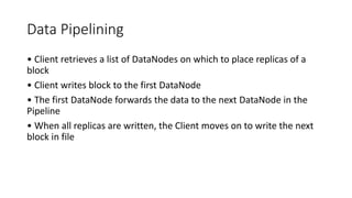 Data Pipelining
• Client retrieves a list of DataNodes on which to place replicas of a
block
• Client writes block to the first DataNode
• The first DataNode forwards the data to the next DataNode in the
Pipeline
• When all replicas are written, the Client moves on to write the next
block in file
 