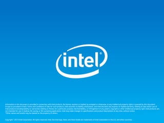 Information in this document is provided in connection with Intel products. No license, express or implied, by estoppel or otherwise, to any intellectual property rights is granted by this document.
Except as provided in Intel’s Terms and Conditions of Sale for such products, Intel assumes no liability whatsoever, and Intel disclaims any express or implied warranty, relating to sale and/or use of
Intel products including liability or warranties relating to fitness for a particular purpose, merchantability, or infringement of any patent, copyright or other intellectual property right. Intel products are
not intended for use in medical, life saving, or life sustaining applications. Intel may make changes to specifications and product descriptions at any time, without notice.
*Other names and brands may be claimed as the property of others.
Copyright © 2013 Intel Corporation. All rights reserved. Intel, the Intel logo, Xeon, and Xeon Inside are trademarks of Intel Corporation in the U.S. and other countries.
 