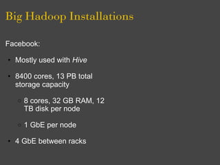 Big Hadoop Installations

Facebook:

• Mostly used with Hive

• 8400 cores, 13 PB total
  storage capacity

   o   8 cores, 32 GB RAM, 12
       TB disk per node

   o   1 GbE per node

• 4 GbE between racks
 