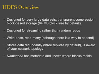HDFS Overview

• Designed for very large data sets, transparent compression,
  block-based storage (64 MB block size by default)

• Designed for streaming rather than random reads

• Write-once, read-many (although there is a way to append)

• Stores data redundantly (three replicas by default), is aware
  of your network topology

• Namenode has metadata and knows where blocks reside
 