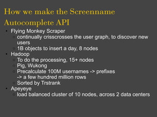 How we make the Screenname
Autocomplete API
• Flying Monkey Scraper
   o continually crisscrosses the user graph, to discover new
     users
   o 1B objects to insert a day, 8 nodes
• Hadoop
   o To do the processing, 15+ nodes
   o Pig, Wukong
   o Precalculate 100M usernames -> prefixes
     -> a few hundred million rows
   o Sorted by Trstrank
• Apeyeye
   o load balanced cluster of 10 nodes, across 2 data centers
 