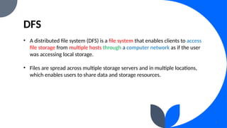 DFS
3
• A distributed file system (DFS) is a file system that enables clients to access
file storage from multiple hosts through a computer network as if the user
was accessing local storage.
• Files are spread across multiple storage servers and in multiple locations,
which enables users to share data and storage resources.
 
