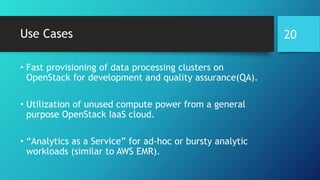 Use Cases
• Fast provisioning of data processing clusters on
OpenStack for development and quality assurance(QA).
• Utilization of unused compute power from a general
purpose OpenStack IaaS cloud.
• “Analytics as a Service” for ad-hoc or bursty analytic
workloads (similar to AWS EMR).
20
 