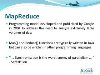 MapReduce
 Programming model developed and publicized by Google
in 2004 to address the need to analyze extremely large
volumes of data
 Map() and Reduce() functions are typically written in Java
but can also be written in other programming languages
 “ … Synchronisation is the worst enemy of parallelism … “
- Saptak Sen
 