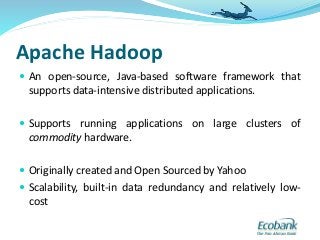 Apache Hadoop
 An open-source, Java-based software framework that
supports data-intensive distributed applications.
 Supports running applications on large clusters of
commodity hardware.
 Originally created and Open Sourced by Yahoo
 Scalability, built-in data redundancy and relatively low-
cost
 