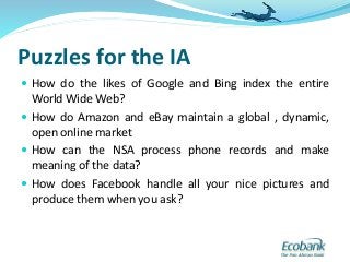 Puzzles for the IA
 How do the likes of Google and Bing index the entire
World Wide Web?
 How do Amazon and eBay maintain a global , dynamic,
open online market
 How can the NSA process phone records and make
meaning of the data?
 How does Facebook handle all your nice pictures and
produce them when you ask?
 