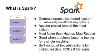 What is Spark?
● General purpose distributed system
○ With a really nice API including Python :)
● Apache project (one of the most
active)
● Must faster than Hadoop Map/Reduce
● Good when problems become too big
for a single machine
● Built on top of two abstractions for
distributed data: RDDs & Datasets
 