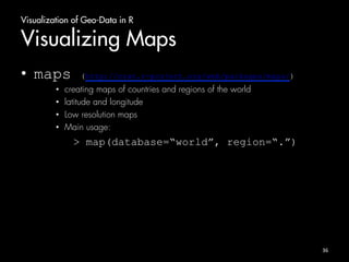 Visualization of Geo-Data in R 
Visualizing Maps 
• maps (http://cran.r-project.org/web/packages/maps/) 
• creating maps of countries and regions of the world 
• latitude and longitude 
• Low resolution maps 
• Main usage: 
> map(database=“world”, region=“.”) 
36 
 
