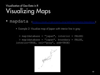 Visualization of Geo-Data in R 
Visualizing Maps 
• mapdata (http://cran.r-project.org/web/packages/mapdata/) 
• Example 2: Visualize map of Japan with interior line in gray 
> map(database = ”japan", interior = FALSE) 
> map(database = ”japan", boundary = FALSE, 
interior=TRUE, col=“gray”, add=TRUE) 
40 
 