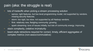 © 2015 Rocana, Inc. All Rights Reserved.
pain (aka: the struggle is real)
26
• lots of tradeoffs when picking a stream processing solution
– samza: right features, but low level programming model, not supported by vendors.
missing security features.
– storm: too rigid, too slow. not supported by all Hadoop vendors.
– flink: relatively new, fledgling community. growing.
– spark streaming: tons of issues initially, but lots of community energy. improving.
• stack complexity, (relative im)maturity
• beam-style retractions required for correct, timely, efficient aggregates of
complex metrics (non-assoc/commutative)
 