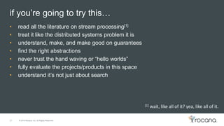 © 2015 Rocana, Inc. All Rights Reserved.
if you’re going to try this…
27
• read all the literature on stream processing[1]
• treat it like the distributed systems problem it is
• understand, make, and make good on guarantees
• find the right abstractions
• never trust the hand waving or “hello worlds”
• fully evaluate the projects/products in this space
• understand it’s not just about search
[1] wait, like all of it? yea, like all of it.
 