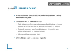  Many possibilities: standard blocking, sorted-neighborhood, Locality-
sensitive Hashing (LSH) …
 Simple approach for standard blocking
 Each database performs agreed-upon standard blocking, e.g. using
soundex or another function on selected attributes (e.g., names)
 Encoded records are transferred blockwise to LU, possibly with
added noise records for improved security
 LU only matches records per block
 different blocks could be processed in parallel
PRIVATE BLOCKING
25
 
