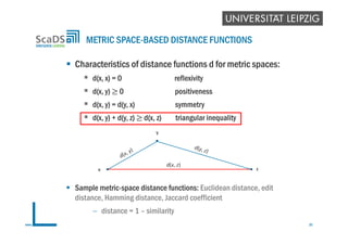  Characteristics of distance functions d for metric spaces:
 d(x, x) = 0 reflexivity
 d(x, y) 0 positiveness
 d(x, y) = d(y, x) symmetry
 d(x, y) + d(y, z) d(x, z) triangular inequality
 Sample metric-space distance functions: Euclidean distance, edit
distance, Hamming distance, Jaccard coefficient
 distance = 1 – similarity
METRIC SPACE-BASED DISTANCE FUNCTIONS
35www.scads.de
z
y
x
d(x, z)
 