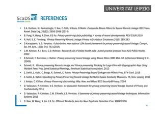  E.A. Durham, M. Kantarcioglu, Y. Xue, C. Tóth, M.Kuzu, B.Malin: Composite Bloom Filters for Secure Record Linkage. IEEE Trans.
Knowl. Data Eng. 26(12): 2956-2968 (2014)
 B. Fung, K. Wang, R.Chen, P.S Yu: Privacy-preserving data publishing: A survey of recent developments. ACM CSUR 2010
 R. Hall, S. E. Fienberg: Privacy-Preserving Record Linkage. Privacy in Statistical Databases 2010: 269-283
 D.Karapiperis, V. S. Verykios: A distributed near-optimal LSH-based framework for privacy-preserving record linkage. Comput.
Sci. Inf. Syst. 11(2): 745-763 (2014)
 C.W. Kelman, A.J. Bass. C.D. Holman: Research use of linked health data--a best practice protocol. Aust NZ J Public Health.
2002
 R.Schnell, T. Bachteler, J. Reiher: Privacy-preserving record linkage using Bloom filters. BMC Med. Inf. & Decision Making 9: 41
(2009)
 Schnell, R.: Privacy-preserving Record Linkage and Privacy-preserving Blocking for Large Files with Cryptographic Keys Using
Multibit Trees. Proc. Joint Statistical Meetings, American Statistical Association, 2013
 Z. Sehili, L. Kolb, C. Borgs, R. Schnell, E. Rahm: Privacy Preserving Record Linkage with PPJoin. Proc. BTW Conf. 2015
 Z. Sehili, E. Rahm: Speeding Up Privacy Preserving Record Linkage for Metric Space Similarity Measures. TR, Univ. Leipzig, 2016
 J. Vaidya, C. Clifton: Privacy-Preserving data mining: Why, How, and When. IEEE Security&Privacy, 2004
 D. Vatasalan, P- Christen, V.S. Verykios: An evaluation framework for privacy-preserving record linkage. Journal of Privacy and
Confidentialty 2014
 D. Vatasalan, P- Christen, C.M. O’Keefe, V.S. Verykios: A taxonomy of privacy-preserving record linkage techniques. Information
Systems 2013
 C. Xiao, W. Wang, X. Lin, J.X. Yu: Efficient Similarity Joins for Near Duplicate Detection. Proc. WWW 2008
REFERENCES
41
 