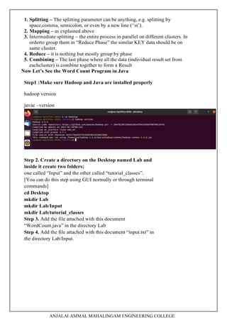 ANJALAI AMMAL MAHALINGAM ENGINEERING COLLEGE
1. Splitting – The splitting parameter can be anything, e.g. splitting by
space,comma, semicolon, or even by a new line (‘n’).
2. Mapping – as explained above
3. Intermediate splitting – the entire process in parallel on different clusters. In
orderto group them in “Reduce Phase” the similar KEY data should be on
same cluster.
4. Reduce – it is nothing but mostly group by phase
5. Combining – The last phase where all the data (individual result set from
eachcluster) is combine together to form a Result
Now Let’s See the Word Count Program in Java
Step1 :Make sure Hadoop and Java are installed properly
hadoop version
javac –version
Step 2. Create a directory on the Desktop named Lab and
inside it create two folders;
one called “Input” and the other called “tutorial_classes”.
[You can do this step using GUI normally or through terminal
commands]
cd Desktop
mkdir Lab
mkdir Lab/Input
mkdir Lab/tutorial_classes
Step 3. Add the file attached with this document
“WordCount.java” in the directory Lab
Step 4. Add the file attached with this document “input.txt” in
the directory Lab/Input.
 