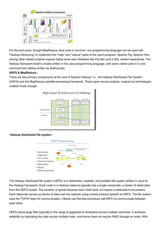 For the end-users, though MapReduce Java code is common, any programming language can be used with
"Hadoop Streaming" to implement the "map" and "reduce" parts of the user's program. Apache Pig, Apache Hive
among other related projects expose higher level user interfaces like Pig latin and a SQL variant respectively. The
Hadoop framework itself is mostly written in the Java programming language, with some native code in C and
command line utilities written as shell-scripts.
HDFS & MapReduce :
There are two primary components at the core of Apache Hadoop 1.x : the Hadoop Distributed File System
(HDFS) and the MapReduce parallel processing framework. These open source projects, inspired by technologies
created inside Google.
Hadoop distributed file system :
The Hadoop distributed file system (HDFS) is a distributed, scalable, and portable file-system written in Java for
the Hadoop framework. Each node in a Hadoop instance typically has a single namenode; a cluster of datanodes
form the HDFS cluster. The situation is typical because each node does not require a datanode to be present.
Each datanode serves up blocks of data over the network using a block protocol specific to HDFS. The file system
uses the TCP/IP layer for communication. Clients use Remote procedure call (RPC) to communicate between
each other.
HDFS stores large files (typically in the range of gigabytes to terabytes) across multiple machines. It achieves
reliability by replicating the data across multiple hosts, and hence does not require RAID storage on hosts. With
 