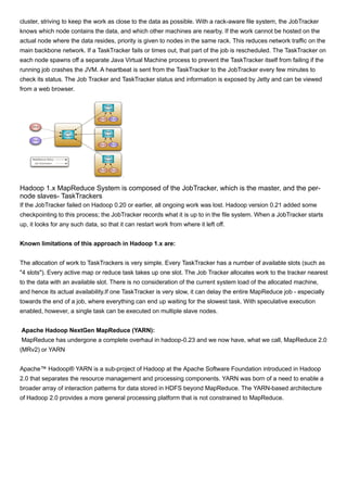 cluster, striving to keep the work as close to the data as possible. With a rack-aware file system, the JobTracker
knows which node contains the data, and which other machines are nearby. If the work cannot be hosted on the
actual node where the data resides, priority is given to nodes in the same rack. This reduces network traffic on the
main backbone network. If a TaskTracker fails or times out, that part of the job is rescheduled. The TaskTracker on
each node spawns off a separate Java Virtual Machine process to prevent the TaskTracker itself from failing if the
running job crashes the JVM. A heartbeat is sent from the TaskTracker to the JobTracker every few minutes to
check its status. The Job Tracker and TaskTracker status and information is exposed by Jetty and can be viewed
from a web browser.
Hadoop 1.x MapReduce System is composed of the JobTracker, which is the master, and the per-
node slaves- TaskTrackers
If the JobTracker failed on Hadoop 0.20 or earlier, all ongoing work was lost. Hadoop version 0.21 added some
checkpointing to this process; the JobTracker records what it is up to in the file system. When a JobTracker starts
up, it looks for any such data, so that it can restart work from where it left off.
Known limitations of this approach in Hadoop 1.x are:
The allocation of work to TaskTrackers is very simple. Every TaskTracker has a number of available slots (such as
"4 slots"). Every active map or reduce task takes up one slot. The Job Tracker allocates work to the tracker nearest
to the data with an available slot. There is no consideration of the current system load of the allocated machine,
and hence its actual availability.If one TaskTracker is very slow, it can delay the entire MapReduce job - especially
towards the end of a job, where everything can end up waiting for the slowest task. With speculative execution
enabled, however, a single task can be executed on multiple slave nodes.
Apache Hadoop NextGen MapReduce (YARN):
MapReduce has undergone a complete overhaul in hadoop-0.23 and we now have, what we call, MapReduce 2.0
(MRv2) or YARN
Apache™ Hadoop® YARN is a sub-project of Hadoop at the Apache Software Foundation introduced in Hadoop
2.0 that separates the resource management and processing components. YARN was born of a need to enable a
broader array of interaction patterns for data stored in HDFS beyond MapReduce. The YARN-based architecture
of Hadoop 2.0 provides a more general processing platform that is not constrained to MapReduce.
 