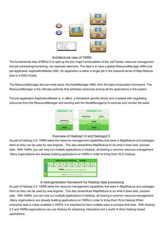 Architectural view of YARN
The fundamental idea of MRv2 is to split up the two major functionalities of the JobTracker, resource management
and job scheduling/monitoring, into separate daemons. The idea is to have a global ResourceManager (RM) and
per-application ApplicationMaster (AM). An application is either a single job in the classical sense of Map-Reduce
jobs or a DAG of jobs.
The ResourceManager and per-node slave, the NodeManager (NM), form the data-computation framework. The
ResourceManager is the ultimate authority that arbitrates resources among all the applications in the system.
The per-application ApplicationMaster is, in effect, a framework specific library and is tasked with negotiating
resources from the ResourceManager and working with the NodeManager(s) to execute and monitor the tasks.
Overview of Hadoop1.0 and Hadopp2.0
As part of Hadoop 2.0, YARN takes the resource management capabilities that were in MapReduce and packages
them so they can be used by new engines. This also streamlines MapReduce to do what it does best, process
data. With YARN, you can now run multiple applications in Hadoop, all sharing a common resource management.
Many organizations are already building applications on YARN in order to bring them IN to Hadoop.
A next-generation framework for Hadoop data processing
As part of Hadoop 2.0, YARN takes the resource management capabilities that were in MapReduce and packages
them so they can be used by new engines. This also streamlines MapReduce to do what it does best, process
data. With YARN, you can now run multiple applications in Hadoop, all sharing a common resource management.
Many organizations are already building applications on YARN in order to bring them IN to Hadoop.When
enterprise data is made available in HDFS, it is important to have multiple ways to process that data. With Hadoop
2.0 and YARN organizations can use Hadoop for streaming, interactive and a world of other Hadoop based
applications.
 